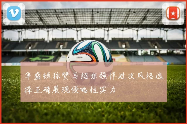 华盛顿称赞马绍尔强悍进攻风格选择正确展现侵略性实力