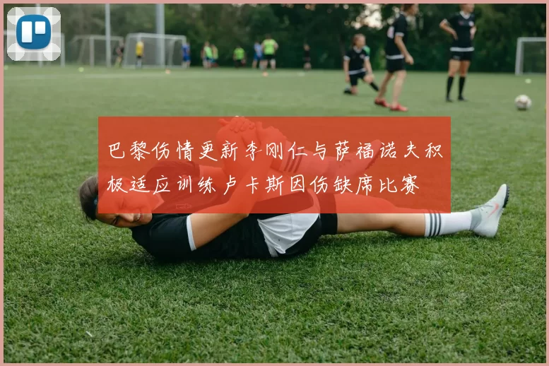 巴黎伤情更新李刚仁与萨福诺夫积极适应训练卢卡斯因伤缺席比赛