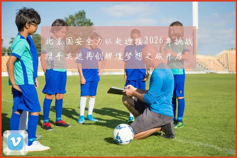 北京国安全力以赴迎接2026年挑战携手共进再创辉煌梦想之旅开启