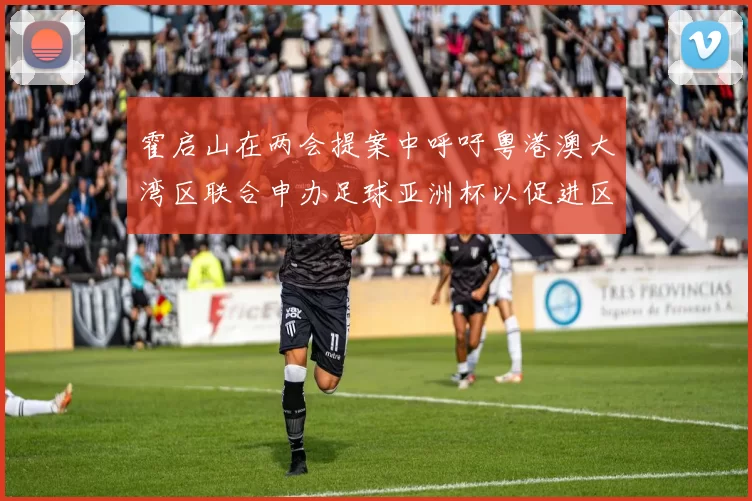 霍启山在两会提案中呼吁粤港澳大湾区联合申办足球亚洲杯以促进区域发展