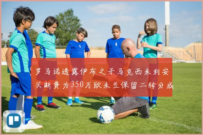 罗马诺透露伊布之子马克西米利安买断费为350万欧米兰保留二转分成