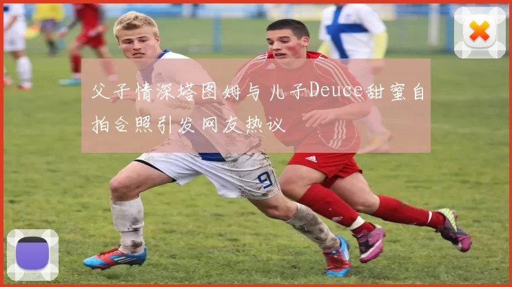 父子情深塔图姆与儿子Deuce甜蜜自拍合照引发网友热议