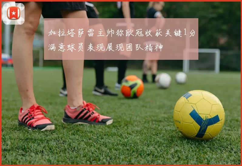 加拉塔萨雷主帅称欧冠收获关键1分满意球员表现展现团队精神