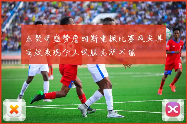 东契奇盛赞詹姆斯重振比赛风采其高效表现令人叹服无所不能