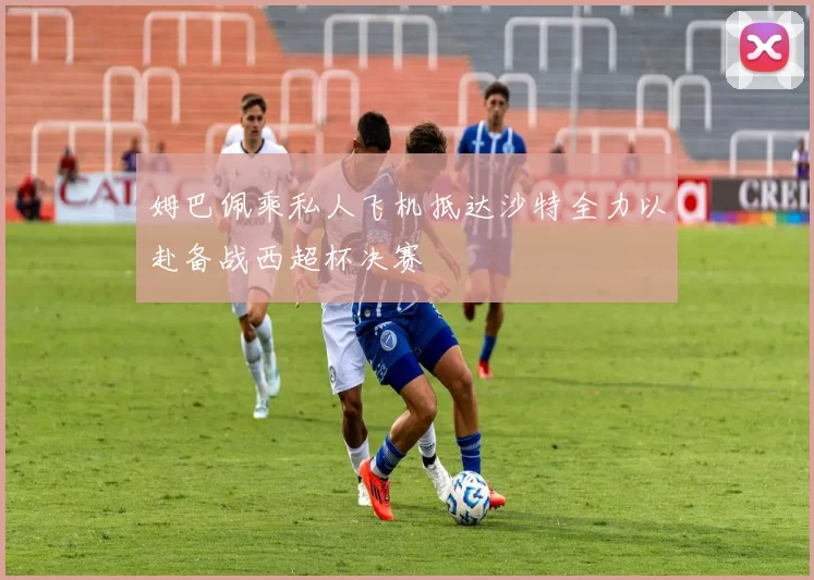 姆巴佩乘私人飞机抵达沙特全力以赴备战西超杯决赛