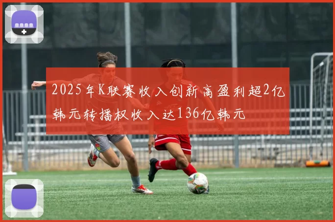 2025年K联赛收入创新高盈利超2亿韩元转播权收入达136亿韩元